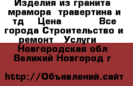 Изделия из гранита, мрамора, травертина и тд. › Цена ­ 1 000 - Все города Строительство и ремонт » Услуги   . Новгородская обл.,Великий Новгород г.